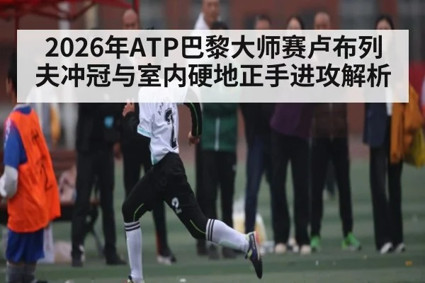 2026年ATP巴黎大师赛卢布列夫冲冠与室内硬地正手进攻解析