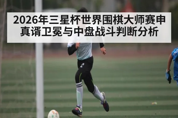 2026年三星杯世界围棋大师赛申真谞卫冕与中盘战斗判断分析